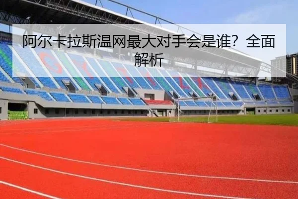 阿尔卡拉斯温网最大对手会是谁？全面解析