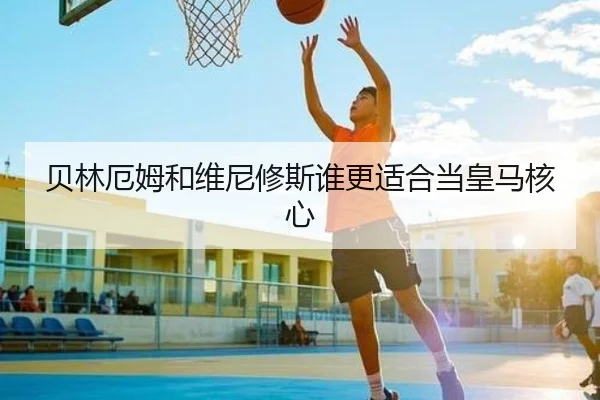 贝林厄姆和维尼修斯谁更适合当皇马核心